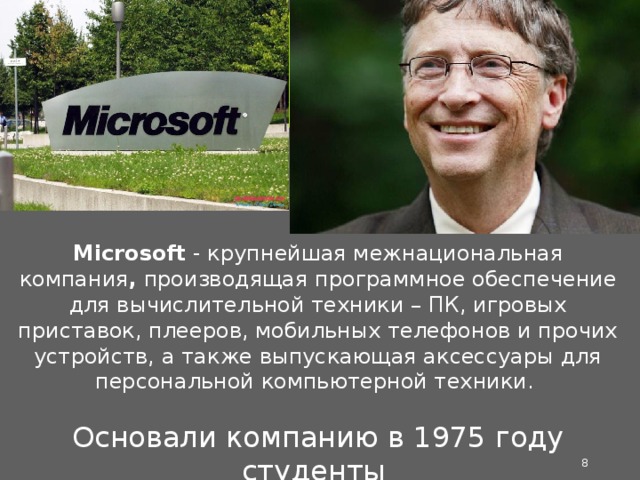 Microsoft - крупнейшая межнациональная компания , производящая программное обеспечение для вычислительной техники – ПК, игровых приставок, плееров, мобильных телефонов и прочих устройств, а также выпускающая аксессуары для персональной компьютерной техники. Основали компанию в 1975 году студенты Билл Гейтс и Пол Аллен.