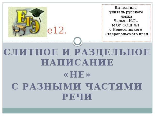 Выполнила учитель русского языка Чальян И.Г., МОУ СОШ №1 с.Новоселицкого Ставропольского края ЕГЭ.  Задание12. Слитное и раздельное написание  «НЕ» с разными частями речи