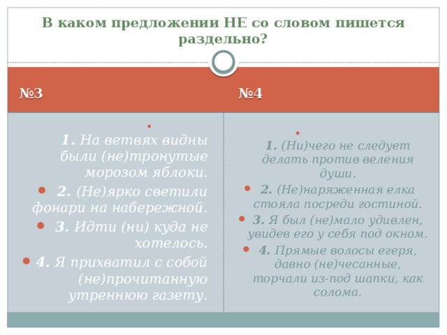 В каком предложении НЕ со словом пишется раздельно? № 3 № 4  1. На ветвях видны были (не)тронутые морозом яблоки. 2. (Не)ярко светили фонари на набережной. 3. Идти (ни) куда не хотелось. 4. Я прихватил с собой (не)прочитанную утреннюю газету.  1. (Ни)чего не следует делать против веления души. 2. (Не)наряженная елка стояла посреди гостиной. 3. Я был (не)мало удивлен, увидев его у себя под окном. 4. Прямые волосы егеря, давно (не)чесанные, торчали из-под шапки, как солома. 2