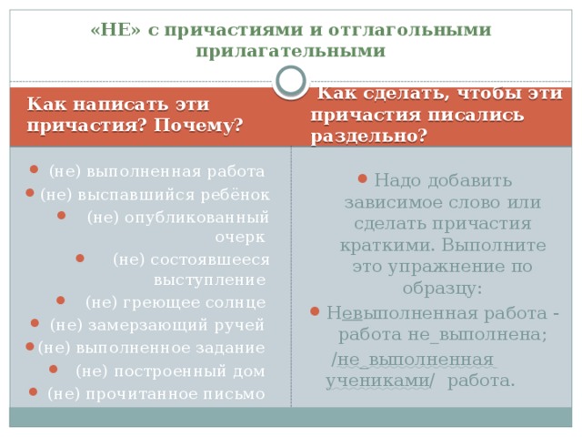 «НЕ» с причастиями и отглагольными прилагательными Как написать эти причастия? Почему?  Как сделать, чтобы эти причастия писались раздельно? (не) выполненная работа (не) выспавшийся ребёнок (не) опубликованный очерк (не) состоявшееся выступление (не) греющее солнце (не) замерзающий ручей (не) выполненное задание (не) построенный дом (не) прочитанное письмо Надо добавить зависимое слово или сделать причастия краткими. Выполните это упражнение по образцу: Н ев ыполненная работа - работа не_выполнена;  / не_выполненная учениками / работа.