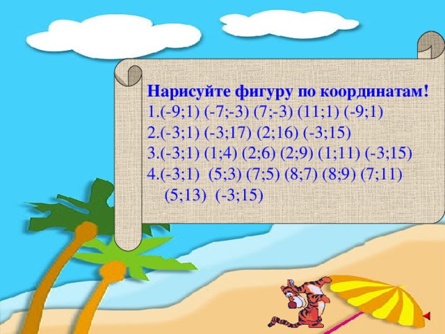 Нарисуйте фигуру по координатам! 1.(-9;1) (-7;-3) (7;-3) (11;1) (-9;1) 2.(-3;1) (-3;17) (2;16) (-3;15)  3.(-3;1) (1;4) (2;6) (2;9) (1;11) (-3;15)  4.(-3;1) (5;3) (7;5) (8;7) (8;9) (7;11)  (5;13) (-3;15)