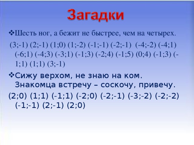 Шесть ног, а бежит не быстрее, чем на четырех .  (3;-1) (2;-1) (1;0) (1;-2) (-1;-1) (-2;-1) (-4;-2) (-4;1) (-6;1) (-4;3) (-3;1) (-1;3) (-2;4) (-1;5) (0;4) (-1;3) (-1;1) (1;1) (3;-1) Сижу верхом, не знаю на ком. Знакомца встречу – соскочу, привечу.