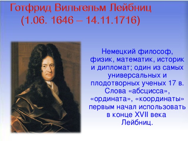 Немецкий философ, физик, математик, историк и дипломат; один из самых универсальных и плодотворных ученых 17 в. Слова «абсцисса», «ордината», «координаты» первым начал использовать в конце XVII века Лейбниц.