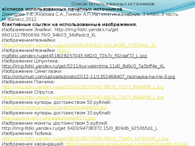 Список использованных источников а)список использованных печатных источников. Демидова Т.Е.,Козлова С.А.,Тонких А.П.Математика.Учебник. 2 класс.3 часть. М.:Баласс,2012. б)активные ссылки на использованные изображения. Изображение Знайки:  http://img-fotki.yandex.ru/get 6601/127850699.76/0_94b03_34dfadcd_XL   ИзображениеНезнайки:  http://img-fotki.yandex.ru/get/5004/81939623.5c0_8f085_f73038d1_XL  ИзображениеНезнайки  http:/ / mgfotki.yandex.ruget4518/28257045.682/0_72b7c_f92daf72_L.jpg  Изображение Шпунтика:  http://img-fotki.yandex.ru/get/5211/kur-valentina.11d0_8d9c0_7a5bff4e_XL  Изображение Синеглазки: http://onlymult.com/uploads/posts/2012-11/1352468407_neznayka-na-lne-3.jpg  Изображение Пончика: http://img-fotki.yandex.ru/get/5014/28257045.682/0_72b7f_fbf0ef08_L.jpg  Изображение Спрутса:  http://img-fotki.yandex.ru/get/5014/28257045.682/0_72b7f_fbf0ef08_L.jpg  Изображение купюры достоинством 50 рублей:  http://i013.radikal.ru/0911/e4/6541b4a9602f.jpg  Изображение купюры достоинством 10 рублей:  http://gazeta.a42.ru/images/lenta/4971.jpg  Изображение монеты достоинством 5 рублей:  http://img-fotki.yandex.ru/get 6420/94738372.15/0_809d6_925065d1_L  Изображение Тюбика: http://img-fotki.yandex.ru/get/4813/28257045.682/0_72b83_1a7e0935_L.jpg  Изображение карандашей:  http://www.olesya-emelyanova.ru/novosti/novosti-61.jpg