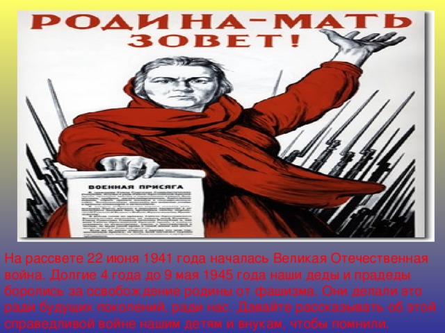 На рассвете 22 июня 1941 года началась Великая Отечественная война. Долгие 4 года до 9 мая 1945 года наши деды и прадеды боролись за освобождение родины от фашизма. Они делали это ради будущих поколений, ради нас. Давайте рассказывать об этой справедливой войне нашим детям и внукам, чтобы помнили.