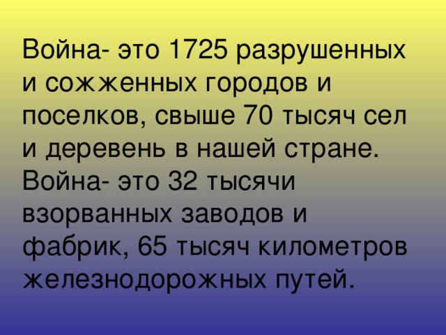 Война- это 1725 разрушенных и сожженных городов и поселков, свыше 70 тысяч сел и деревень в нашей стране. Война- это 32 тысячи взорванных заводов и фабрик, 65 тысяч километров железнодорожных путей.