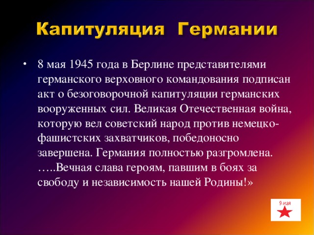 8 мая 1945 года в Берлине представителями германского верховного командования подписан акт о безоговорочной капитуляции германских вооруженных сил. Великая Отечественная война, которую вел советский народ против немецко-фашистских захватчиков, победоносно завершена. Германия полностью разгромлена. …..Вечная слава героям, павшим в боях за свободу и независимость нашей Родины!»