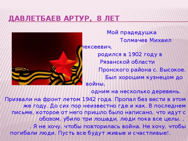 Давлетбаев артур, 8 лет  Мой прадедушка  Толмачев Михаил Алексеевич,  родился в 1902 году в  Рязанской области  Пронского района с. Высокое.  Был хорошим кузнецом до войны,  одним на несколько деревень. Призвали на фронт летом 1942 года. Пропал без вести в этом же году. До сих пор неизвестно где и как. В последнем письме, которое от него пришло было написано, что идут с обозом, убило три лошади, люди пока все целы. , . Я не хочу, чтобы повторилась война. Не хочу, чтобы погибали люди. Пусть все будут живые и счастливые!.  