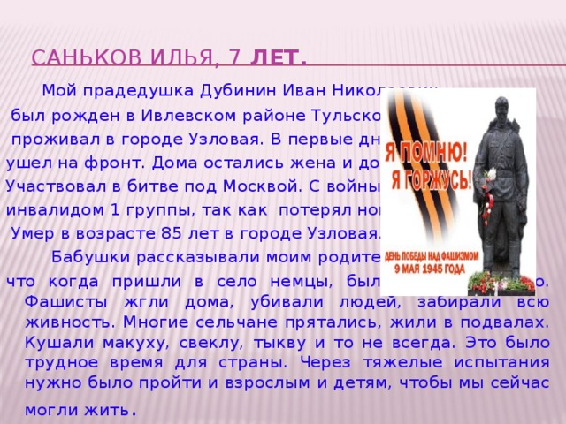 Саньков Илья, 7 лет.     Мой прадедушка Дубинин Иван Николаевич  был рожден в Ивлевском районе Тульской области,  проживал в городе Узловая. В первые дни войны ушел на фронт. Дома остались жена и дочь. Участвовал в битве под Москвой. С войны пришел инвалидом 1 группы, так как потерял ногу.  Умер в возрасте 85 лет в городе Узловая.   Бабушки рассказывали моим родителям, что когда пришли в село немцы, было очень страшно. Фашисты жгли дома, убивали людей, забирали всю живность. Многие сельчане прятались, жили в подвалах. Кушали макуху, свеклу, тыкву и то не всегда. Это было трудное время для страны. Через тяжелые испытания нужно было пройти и взрослым и детям, чтобы мы сейчас могли жить .