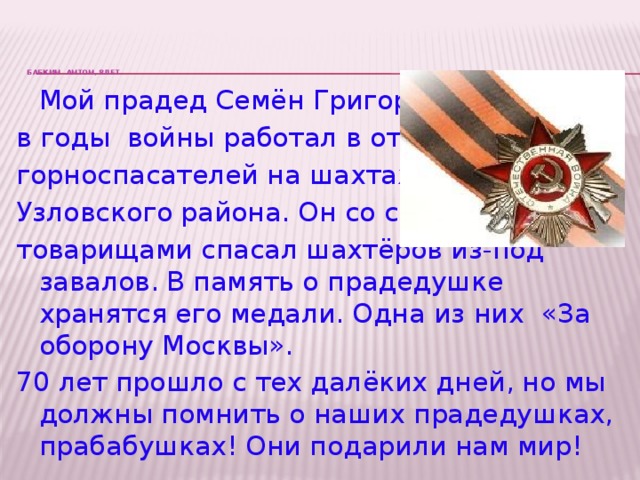 БАБКИН АНТОН, 8лет.       Мой прадед Семён Григорьевич в годы войны работал в отряде горноспасателей на шахтах Узловского района. Он со своими товарищами спасал шахтёров из-под завалов. В память о прадедушке хранятся его медали. Одна из них «За оборону Москвы». 70 лет прошло с тех далёких дней, но мы должны помнить о наших прадедушках, прабабушках! Они подарили нам мир!