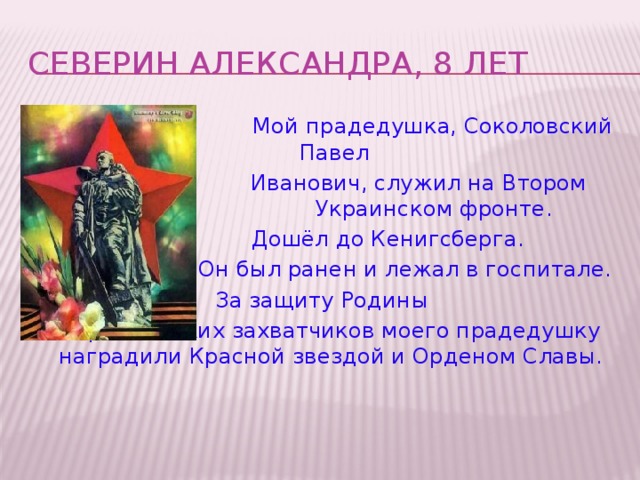 СЕВЕРИН АЛЕКСАНДРА, 8 лет  Мой прадедушка, Соколовский Павел  Иванович, служил на Втором Украинском фронте.  Дошёл до Кенигсберга.  Он был ранен и лежал в госпитале. За защиту Родины от фашистских захватчиков моего прадедушку наградили Красной звездой и Орденом Славы.