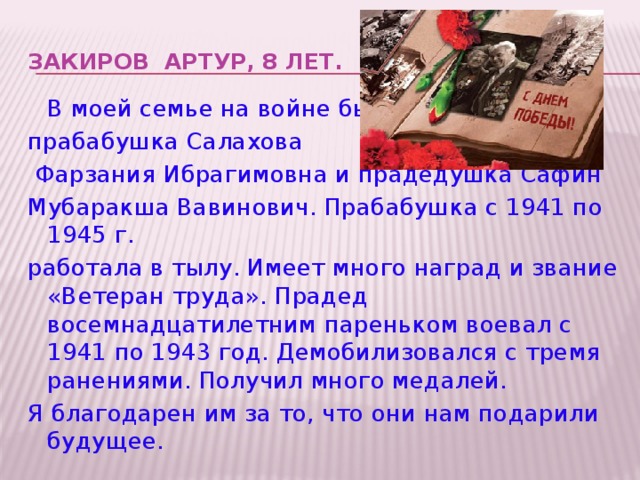 Закиров Артур, 8 лет.    В моей семье на войне были прабабушка Салахова  Фарзания Ибрагимовна и прадедушка Сафин Мубаракша Вавинович. Прабабушка с 1941 по 1945 г. работала в тылу. Имеет много наград и звание «Ветеран труда». Прадед восемнадцатилетним пареньком воевал с 1941 по 1943 год. Демобилизовался с тремя ранениями. Получил много медалей. Я благодарен им за то, что они нам подарили будущее.