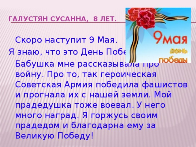 ГАЛУСТЯН СУСАННА, 8 лет.    Скоро наступит 9 Мая. Я знаю, что это День Победы!  Бабушка мне рассказывала про войну. Про то, так героическая Советская Армия победила фашистов и прогнала их с нашей земли. Мой прадедушка тоже воевал. У него много наград. Я горжусь своим прадедом и благодарна ему за Великую Победу!