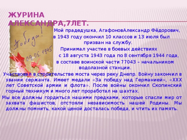 ЖУРИНА АЛЕКСАНДРА,7лет.     Мой прадедушка, АгафоновАлександр Фёдорович,  в 1943 году окончил 10 классов и 13 июля был призван на службу.  Принимал участие в боевых действиях  с 18 августа 1943 года по 8 сентября 1944 года,  в составе воинской части 77043 – начальником водолазной станции.  Участвовал в строительстве моста через реку Днепр. Войну закончил в звании сержанта. Имеет медали «За победу над Германией», «ХХХ лет Советской армии и флота». После войны окончил Скопинский горный техникум и много лет проработал на шахтах. Мы все должны гордиться нашими предками, которые спасли мир от захвата фашистов, отстояли независимость нашей Родины. Мы должны помнить, какой ценой досталась победа, и чтить их память.