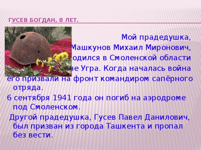 ГУСЕВ БОГДАН, 8 лет.    Мой прадедушка,  Машкунов Михаил Миронович, родился в Смоленской области деревне Угра. Когда началась война его призвали на фронт командиром сапёрного отряда. 6 сентября 1941 года он погиб на аэродроме под Смоленском.  Другой прадедушка, Гусев Павел Данилович, был призван из города Ташкента и пропал без вести.