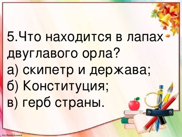 5.Что находится в лапах двуглавого орла? а) скипетр и держава; б) Конституция; в) герб страны.