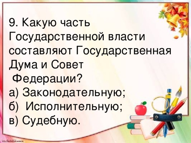 9. Какую часть Государственной власти составляют Государственная Дума и Совет  Федерации? а) Законодательную; б) Исполнительную; в) Судебную.