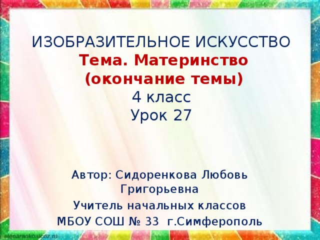 ИЗОБРАЗИТЕЛЬНОЕ ИСКУССТВО  Тема. Материнство  (окончание темы)  4 класс  Урок 27 Автор: Сидоренкова Любовь Григорьевна Учитель начальных классов МБОУ СОШ № 33 г.Симферополь