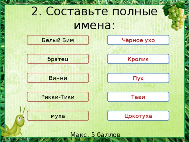 2. Составьте полные имена: Чёрное ухо Цокотуха Белый Бим Кролик братец Пух Винни Чёрное ухо Пух Макс – 5 баллов Тави Кролик Рикки-Тики Цокотуха Тави муха Макс. 5 баллов