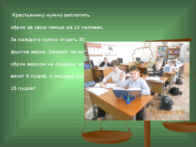 Крестьянину нужно заплатить оброк за свою семью из 12 человек. За каждого нужно отдать 30 фунтов зерна. Сможет ли он увести оброк верхом на лошади, если сам весит 5 пудов, а лошадь поднимает 15 пудов? ?