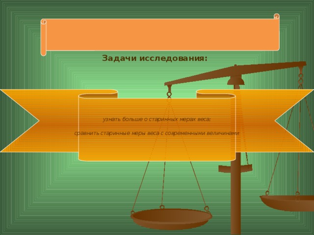 Задачи исследования: узнать больше о старинных мерах веса; сравнить старинные меры веса с современными величинами