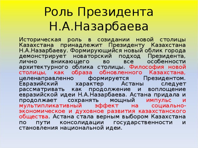 Роль Президента Н.А.Назарбаева  Историческая роль в созидании новой столицы Казахстана принадлежит Президенту Казахстана Н.А.Назарбаеву. Формирующийся новый облик города демонстрирует новаторский подход Президента, лично вникающего во все особенности архитектурного облика столицы. Философия новой столицы, как образа обновленного Казахстана, целенаправленно формируется Президентом. Евразийский характер Астаны следует рассматривать как продолжение и воплощение евразийской идеи Н.А.Назарбаева. Астана придала и продолжает сохранять мощный импульс и мультипликативный эффект на социально-экономическое и духовное развития казахстанского общества . Астана стала верным выбором Казахстана по пути консолидации государственности и становления национальной идеи.