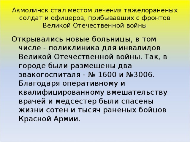 Акмолинск стал местом лечения тяжелораненых солдат и офицеров, прибывавших с фронтов Великой Отечественной войны Открывались новые больницы, в том числе - поликлиника для инвалидов Великой Отечественной войны. Так, в городе были размещены два эвакогоспиталя - № 1600 и №3006. Благодаря оперативному и квалифицированному вмешательству врачей и медсестер были спасены жизни сотен и тысяч раненых бойцов Красной Армии.