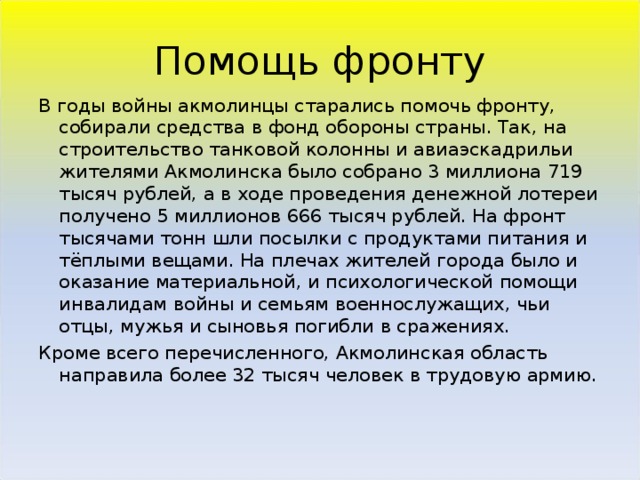 Помощь фронту В годы войны акмолинцы старались помочь фронту, собирали средства в фонд обороны страны. Так, на строительство танковой колонны и авиаэскадрильи жителями Акмолинска было собрано 3 миллиона 719 тысяч рублей, а в ходе проведения денежной лотереи получено 5 миллионов 666 тысяч рублей. На фронт тысячами тонн шли посылки с продуктами питания и тёплыми вещами. На плечах жителей города было и оказание материальной, и психологической помощи инвалидам войны и семьям военнослужащих, чьи отцы, мужья и сыновья погибли в сражениях. Кроме всего перечисленного, Акмолинская область направила более 32 тысяч человек в трудовую армию.