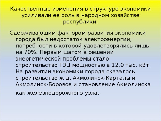 Качественные изменения в структуре экономики усиливали ее роль в народном хозяйстве республики. Сдерживающим фактором развития экономики города был недостаток электроэнергии, потребности в которой удовлетворялись лишь на 70%. Первым шагом в решении энергетической проблемы стало строительство ТЭЦ мощностью в 12,0 тыс. кВт. На развитии экономики города сказалось строительство ж.д. Акмолинск-Карталы и Акмолинск-Боровое и становление Акмолинска как железнодорожного узла . 