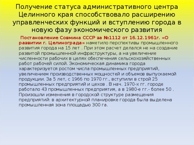 Получение статуса административного центра Целинного края способствовало расширению управленческих функций и вступлению города в новую фазу экономического развития   Постановление Совмина СССР за №1112 от 16.12.1961г. «О развитии г. Целинограда» наметило перспективы промышленного развития города на 15 лет . При этом расчет делался не на создание развитой промышленной инфраструктуры, а на увеличение численности рабочих в целях обеспечения сельскохозяйственных работ рабочей силой. Экономическая динамика города характеризуется ростом числа промышленных предприятий, увеличением производственных мощностей и объемов выпускаемой продукции. За 5 лет, с 1966 по 1970 гг., вступили в строй 25 промышленных предприятий и цехов . В нач. 1970-х гг. городе работало 43 промышленных предприятия, а в 1980-е гг.- более 50 .  Произошли изменения в городской структуре размещения предприятий: в архитектурной планировке города была выделена промышленная зона площадью 300 га.