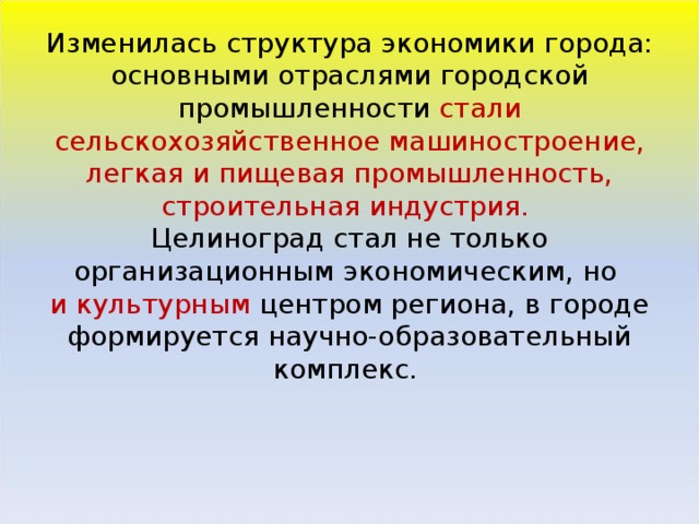 Изменилась структура экономики города: основными отраслями городской промышленности стали сельскохозяйственное машиностроение, легкая и пищевая промышленность, строительная индустрия.    Целиноград стал не только организационным экономическим, но  и культурным центром региона, в городе формируется научно-образовательный комплекс.