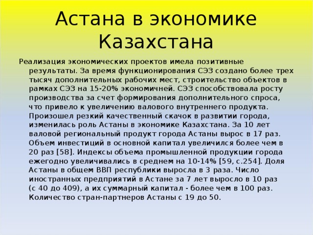 Астана в экономике Казахстана Реализация экономических проектов имела позитивные результаты. За время функционирования СЭЗ создано более трех тысяч дополнительных рабочих мест, строительство объектов в рамках СЭЗ на 15-20% экономичней. СЭЗ способствовала росту производства за счет формирования дополнительного спроса, что привело к увеличению валового внутреннего продукта. Произошел резкий качественный скачок в развитии города, изменилась роль Астаны в экономике Казахстана. За 10 лет валовой региональный продукт города Астаны вырос в 17 раз. Объем инвестиций в основной капитал увеличился более чем в 20 раз [58]. Индексы объема промышленной продукции города ежегодно увеличивались в среднем на 10-14% [59, с.254]. Доля Астаны в общем ВВП республики выросла в 3 раза. Число иностранных предприятий в Астане за 7 лет выросло в 10 раз (с 40 до 409), а их суммарный капитал - более чем в 100 раз. Количество стран-партнеров Астаны с 19 до 50. 