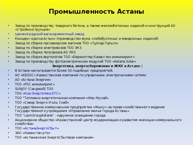 Промышленность Астаны  Завод по производству товарного бетона, а также железобетонных изделий и конструкций АО «Стройконструкция» Целиноградский вагоноремонтный завод Концерн «Цесна-Астык» (производство муки, хлебобулочных и макаронных изделий) Завод по сборке пассажирских вагонов ТОО «Тұлпар-Тальго» Завод по сборке электровозов ТОО ЭКЗ Завод по сборке тепловозов АО ЛКЗ Завод по сборке вертолётов ТОО «Еврокоптер Казахстан инжиниринг» Завод по производству фотоэлектрических модулей ТОО «Astana Solar» Энергетика, энергосбережение и ЖКХ в Астане [