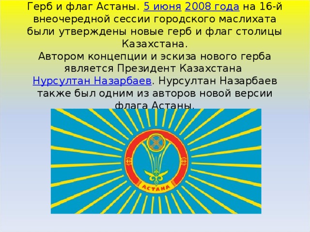 Герб и флаг Астаны. 5 июня   2008 года  на 16-й внеочередной сессии городского маслихата были утверждены новые герб и флаг столицы Казахстана.  Автором концепции и эскиза нового герба является Президент Казахстана  Нурсултан Назарбаев . Нурсултан Назарбаев также был одним из авторов новой версии флага Астаны.