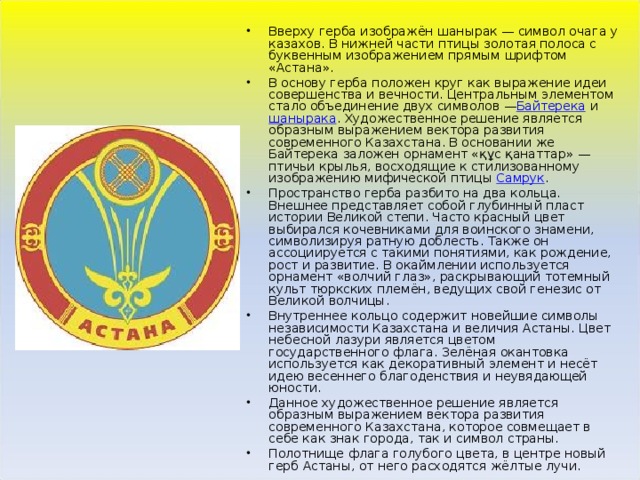 Вверху герба изображён шанырак — символ очага у казахов. В нижней части птицы золотая полоса с буквенным изображением прямым шрифтом «Астана». В основу герба положен круг как выражение идеи совершенства и вечности. Центральным элементом стало объединение двух символов — Байтерека  и  шанырака . Художественное решение является образным выражением вектора развития современного Казахстана. В основании же Байтерека заложен орнамент «құс қанаттар» — птичьи крылья, восходящие к стилизованному изображению мифической птицы  Самрук