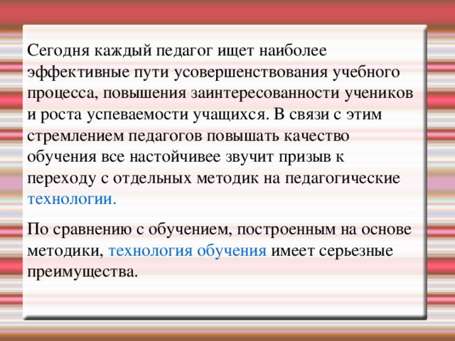 Сегодня каждый педагог ищет наиболее эффективные пути усовершенствования учебного процесса, повышения заинтересованности учеников и роста успеваемости учащихся. В связи с этим стремлением педагогов повышать качество обучения все настойчивее звучит призыв к переходу с отдельных методик на педагогические технологии. По сравнению с обучением, построенным на основе методики, технология обучения имеет серьезные преимущества.