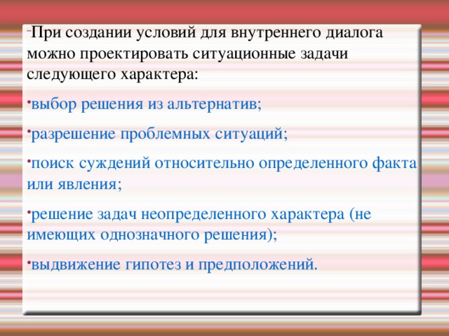 При создании условий для внутреннего диалога можно проектировать ситуационные задачи следующего характера: При создании условий для внутреннего диалога можно проектировать ситуационные задачи следующего характера: выбор решения из альтернатив; разрешение проблемных ситуаций; поиск суждений относительно определенного факта или явления; решение задач неопределенного характера (не имеющих однозначного решения); выдвижение гипотез и предположений. выбор решения из альтернатив; разрешение проблемных ситуаций; поиск суждений относительно определенного факта или явления; решение задач неопределенного характера (не имеющих однозначного решения); выдвижение гипотез и предположений. выбор решения из альтернатив; разрешение проблемных ситуаций; поиск суждений относительно определенного факта или явления; решение задач неопределенного характера (не имеющих однозначного решения); выдвижение гипотез и предположений.