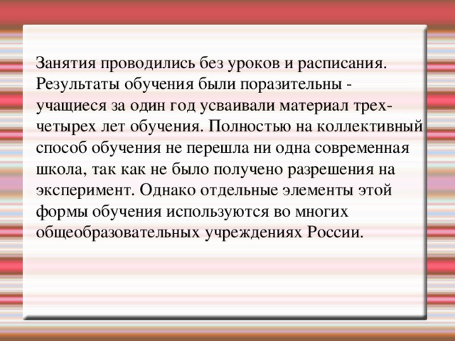 Занятия проводились без уроков и расписания. Результаты обучения были поразительны - учащиеся за один год усваивали материал трех-четырех лет обучения. Полностью на коллективный способ обучения не перешла ни одна современная школа, так как не было получено разрешения на эксперимент. Однако отдельные элементы этой формы обучения используются во многих общеобразовательных учреждениях России.