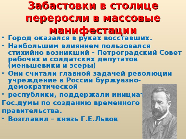 Забастовки в столице переросли в массовые манифестации Город оказался в руках восставших. Наибольшим влиянием пользовался стихийно возникший - Петроградский Совет рабочих и солдатских депутатов (меньшевики и эсеры) Они считали главной задачей революции учреждение в России буржуазно-демократической республики, поддержали инициативу Гос.думы по созданию временного правительства.