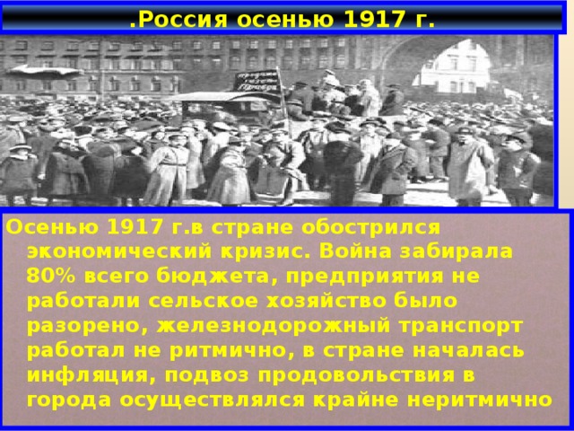 .Россия осенью 1917 г. Осенью 1917 г.в стране обострился экономический кризис. Война забирала 80% всего бюджета, предприятия не работали сельское хозяйство было разорено, железнодорожный транспорт работал не ритмично, в стране началась инфляция, подвоз продовольствия в города осуществлялся крайне неритмично