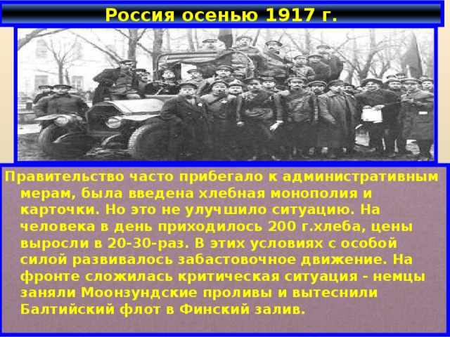 Россия осенью 1917 г. Правительство часто прибегало к административным мерам, была введена хлебная монополия и карточки. Но это не улучшило ситуацию. На человека в день приходилось 200 г.хлеба, цены выросли в 20-30-раз. В этих условиях с особой силой развивалось забастовочное движение. На фронте сложилась критическая ситуация - немцы заняли Моонзундские проливы и вытеснили Балтийский флот в Финский залив.