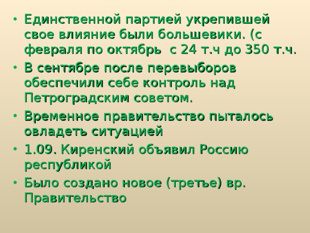 Единственной партией укрепившей свое влияние были большевики. (с февраля по октябрь с 24 т.ч до 350 т.ч. В сентябре после перевыборов обеспечили себе контроль над Петроградским советом. Временное правительство пыталось овладеть ситуацией 1.09. Киренский объявил Россию республикой Было создано новое (третье) вр. Правительство