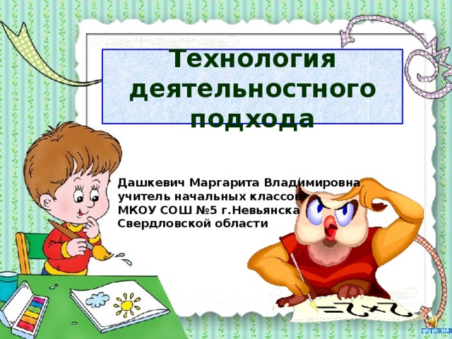 Технология деятельностного подхода Дашкевич Маргарита Владимировна учитель начальных классов МКОУ СОШ №5 г.Невьянска Свердловской области