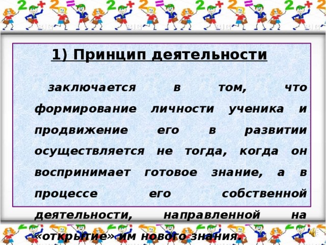 1) Принцип деятельности    заключается в том, что формирование личности ученика и продвижение его в развитии осуществляется не тогда, когда он воспринимает готовое знание, а в процессе его собственной деятельности, направленной на «открытие» им нового знания.