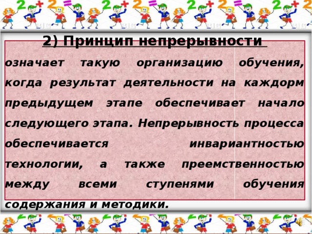 2) Принцип непрерывности означает такую организацию обучения, когда результат деятельности на каждорм предыдущем этапе обеспечивает начало следующего этапа. Непрерывность процесса обеспечивается инвариантностью технологии, а также преемственностью между всеми ступенями обучения содержания и методики.