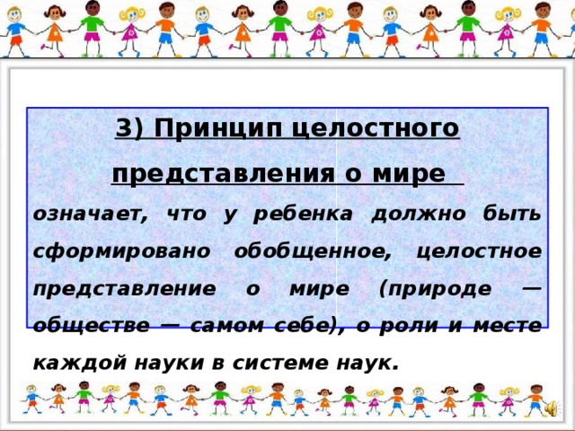 3) Принцип целостного представления о мире означает, что у ребенка должно быть сформировано обобщенное, целостное представление о мире (природе — обществе — самом себе), о роли и месте каждой науки в системе наук.