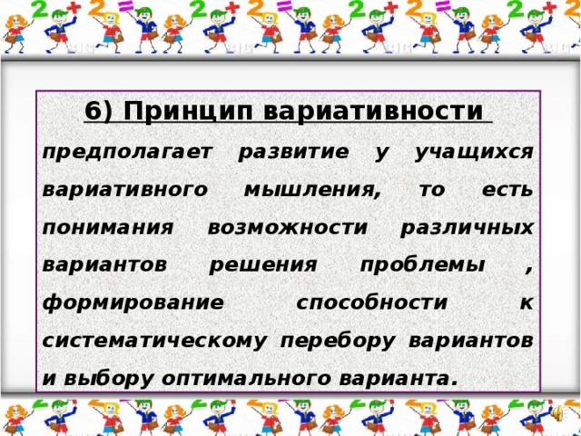 6) Принцип вариативности предполагает развитие у учащихся вариативного мышления, то есть понимания возможности различных вариантов решения проблемы , формирование способности к систематическому перебору вариантов и выбору оптимального варианта.