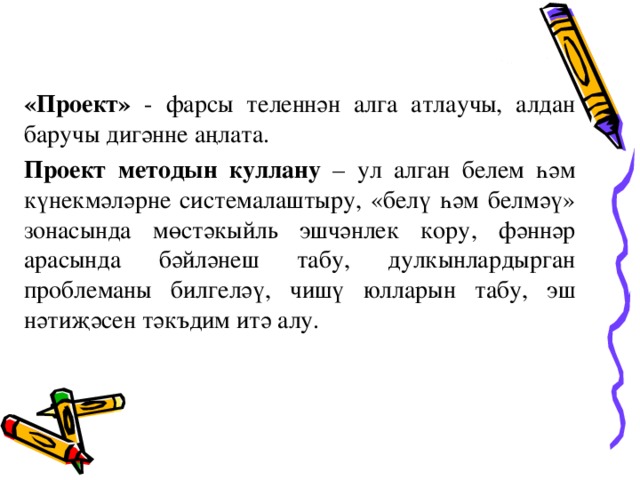 «Проект» - фарсы теленнән алга атлаучы, алдан баручы дигәнне аңлата. Проект методын куллану – ул алган белем һәм күнекмәләрне системалаштыру, «белү һәм белмәү» зонасында мөстәкыйль эшчәнлек кору, фәннәр арасында бәйләнеш табу, дулкынлардырган проблеманы билгеләү, чишү юлларын табу, эш нәтиҗәсен тәкъдим итә алу.