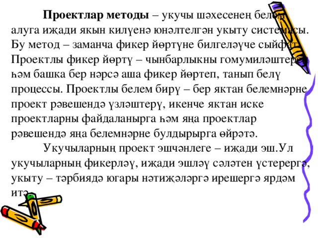 Проектлар методы – укучы шәхесенең белем алуга иҗади якын килүенә юнәлтелгән укыту системасы. Бу метод – заманча фикер йөртүне билгеләүче сыйфат. Проектлы фикер йөртү – чынбарлыкны гомумиләштереп һәм башка бер нәрсә аша фикер йөртеп, танып белү процессы. Проектлы белем бирү – бер яктан белемнәрне проект рәвешендә үзләштерү, икенче яктан иске проектларны файдаланырга һәм яңа проектлар рәвешендә яңа белемнәрне булдырырга өйрәтә.    Укучыларның проект эшчәнлеге – иҗади эш.Ул укучыларның фикерләү, иҗади эшләү сәләтен үстерергә,  укыту – тәрбиядә югары нәтиҗәләргә ирешергә ярдәм итә.