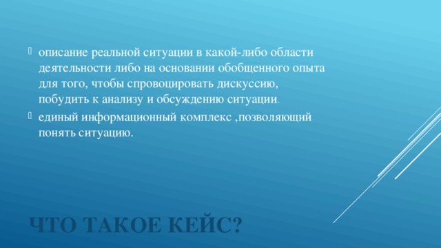 описание реальной ситуации в какой-либо области деятельности либо на основании обобщенного опыта для того, чтобы спровоцировать дискуссию, побудить к анализу и обсуждению ситуации . единый информационный комплекс ,позволяющий понять ситуацию.